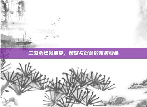 三国杀视觉盛宴,策略与创意的完美融合