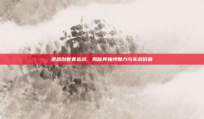 逆战创世套近战,揭秘其独特魅力与实战价值