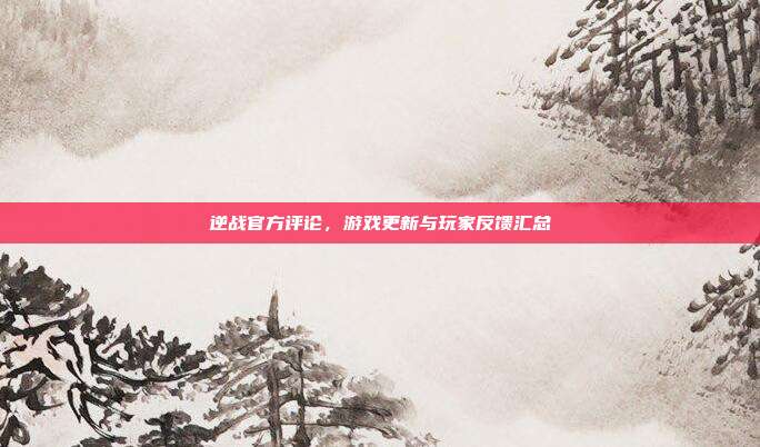 逆战官方评论,游戏更新与玩家反馈汇总