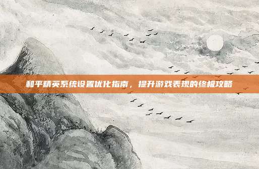 和平精英系统设置优化指南,提升游戏表现的终极攻略