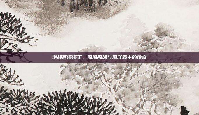 逆战苍海海王,深海探险与海洋霸主的传奇