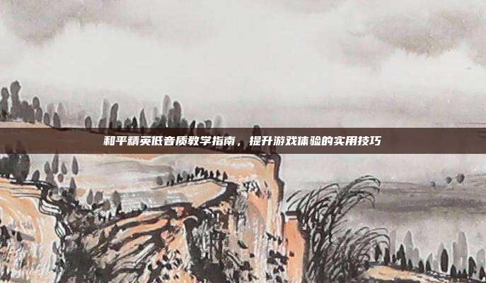 和平精英低音质教学指南,提升游戏体验的实用技巧