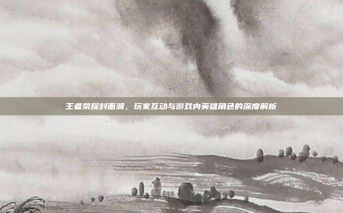 王者荣耀封面澜,玩家互动与游戏内英雄角色的深度解析