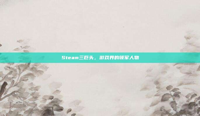 Steam三巨头,游戏界的领军人物