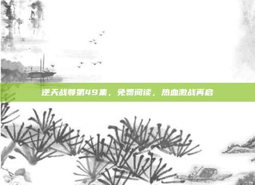 逆天战尊第49集,免费阅读,热血激战再启
