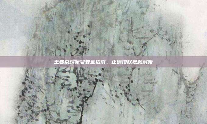 王者荣耀账号安全指南,正确授权视频解析