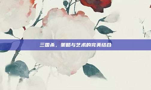 三国杀,策略与艺术的完美结合