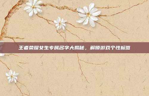 王者荣耀女生专属名字大揭秘,解锁游戏个性标签