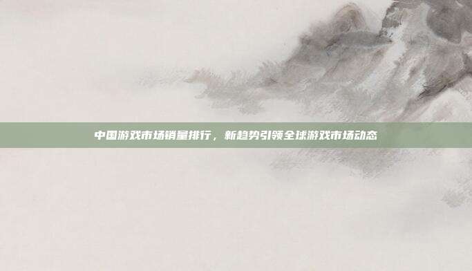 中国游戏市场销量排行,新趋势引领全球游戏市场动态