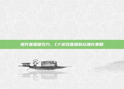 提升直播吸引力,CF游戏直播粉丝增长策略