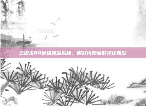 三国杀44枭雄奖励揭秘,游戏内隐藏的神秘奖励