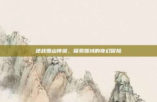 逆战雪山传说,探索雪域的奇幻冒险