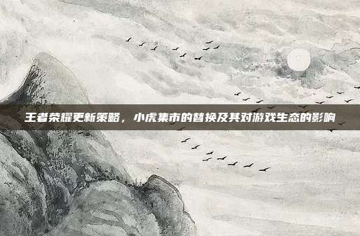 王者荣耀更新策略,小虎集市的替换及其对游戏生态的影响