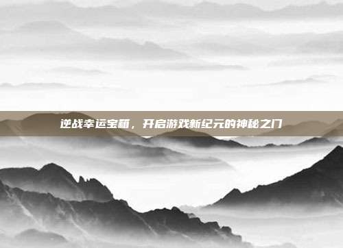 逆战幸运宝箱,开启游戏新纪元的神秘之门