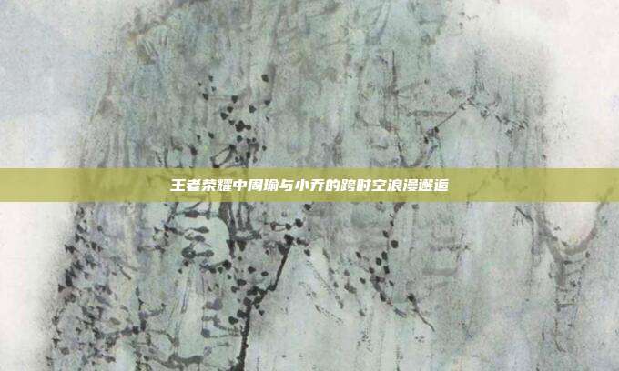 王者荣耀中周瑜与小乔的跨时空浪漫邂逅
