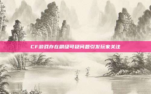 CF游戏存在刷级可疑问题引发玩家关注
