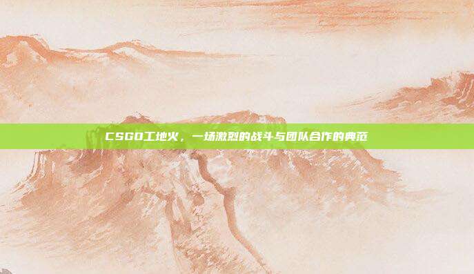 CSGO工地火,一场激烈的战斗与团队合作的典范