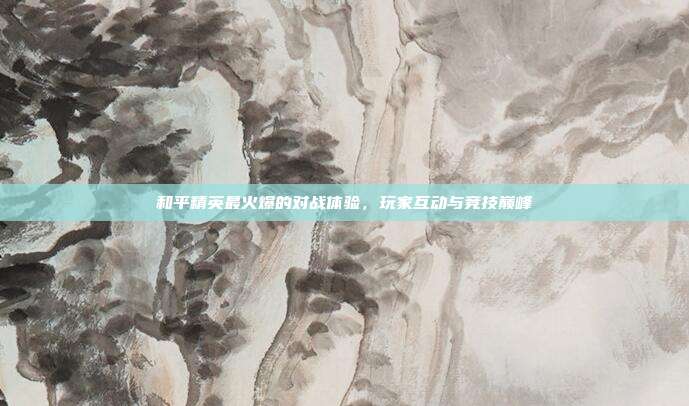 和平精英最火爆的对战体验,玩家互动与竞技巅峰