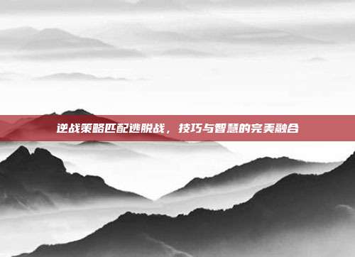逆战策略匹配逃脱战,技巧与智慧的完美融合