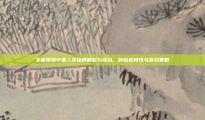 王者荣耀中黑人英雄的崛起与挑战,种族多样性与游戏策略