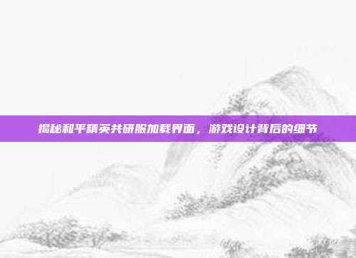 揭秘和平精英共研服加载界面,游戏设计背后的细节