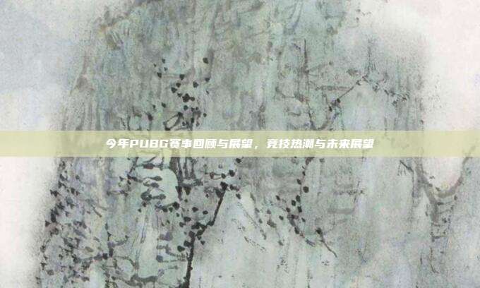 今年PUBG赛事回顾与展望,竞技热潮与未来展望