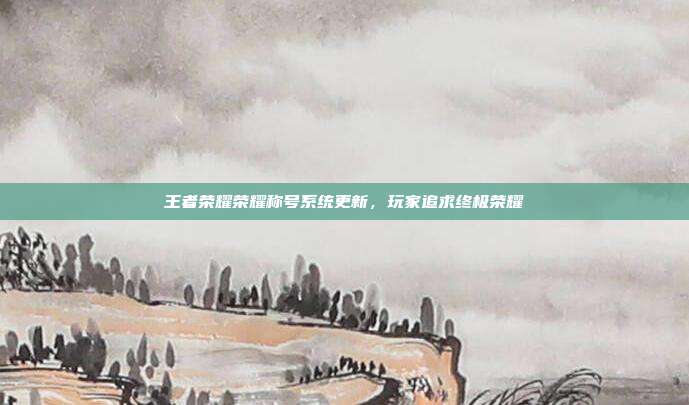 王者荣耀荣耀称号系统更新,玩家追求终极荣耀