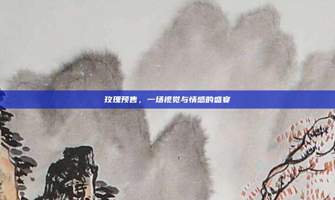 玫瑰预售,一场视觉与情感的盛宴