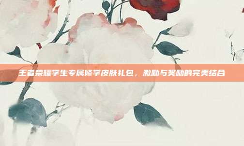王者荣耀学生专属修学皮肤礼包,激励与奖励的完美结合