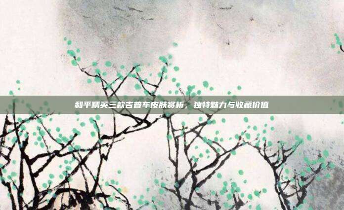和平精英三款吉普车皮肤赏析,独特魅力与收藏价值