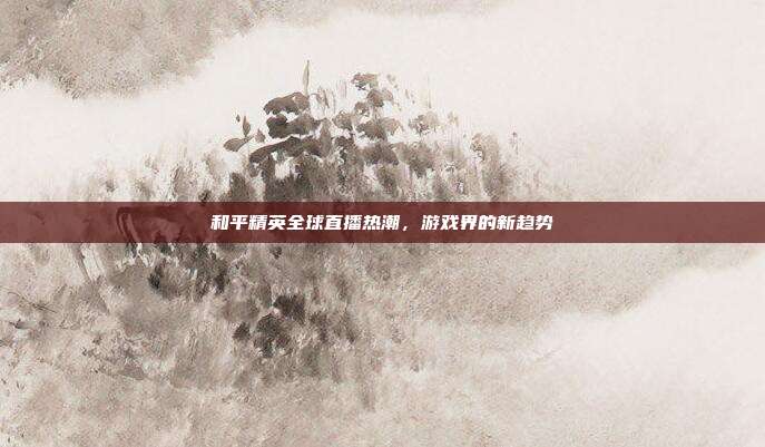 和平精英全球直播热潮,游戏界的新趋势