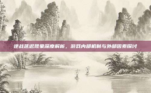 逆战延迟现象深度解析,游戏内部机制与外部因素探讨