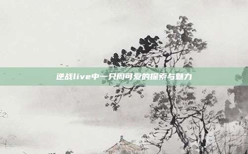 逆战live中一只周可爱的探索与魅力