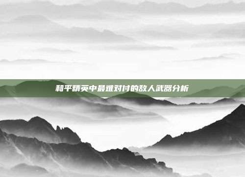 和平精英中最难对付的敌人武器分析
