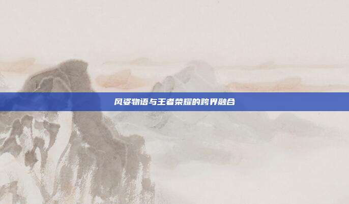 风姿物语与王者荣耀的跨界融合