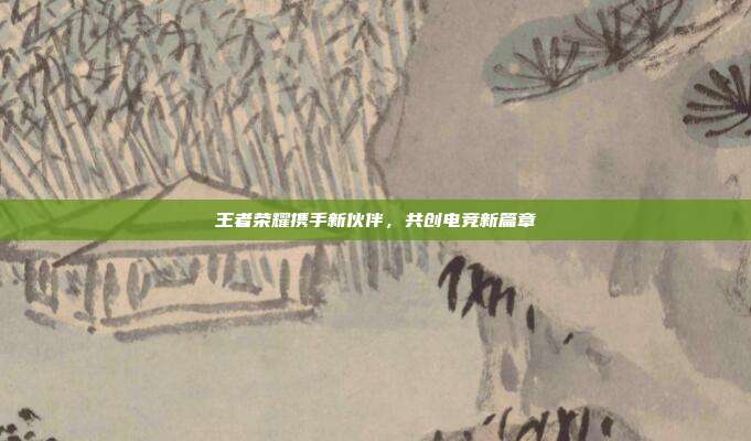 王者荣耀携手新伙伴,共创电竞新篇章