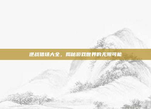 逆战猎场大全,揭秘游戏世界的无限可能