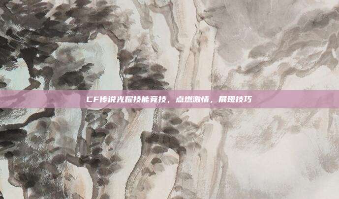 CF传说光耀技能竞技,点燃激情,展现技巧