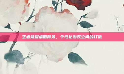 王者荣耀桌面背景,个性化游戏空间的打造