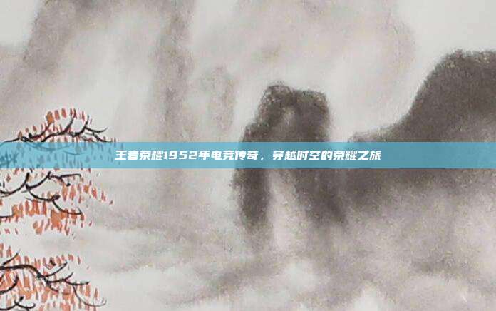 王者荣耀1952年电竞传奇,穿越时空的荣耀之旅