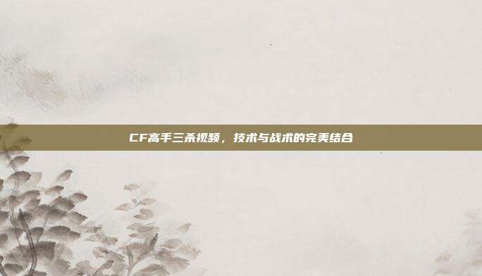 CF高手三杀视频,技术与战术的完美结合