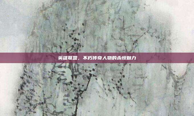 英雄联盟,不朽传奇人物的永恒魅力