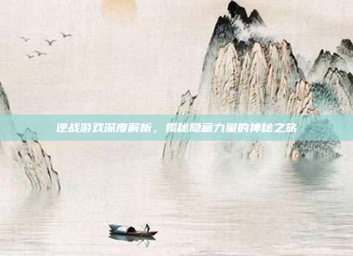 逆战游戏深度解析,揭秘隐藏力量的神秘之旅