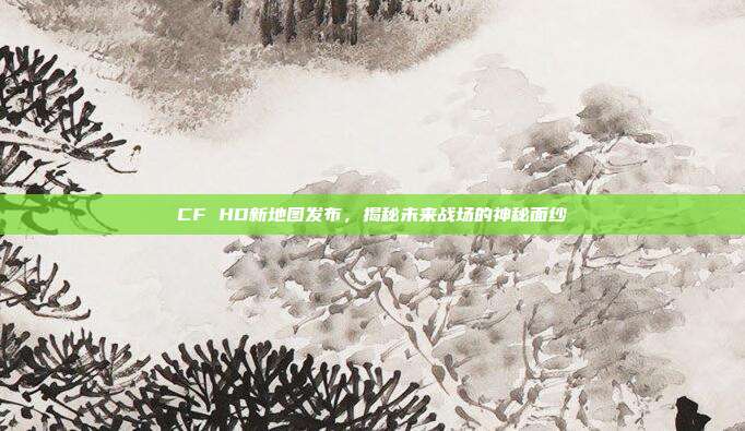 CF HD新地图发布,揭秘未来战场的神秘面纱