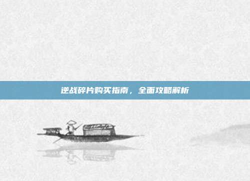 逆战碎片购买指南,全面攻略解析