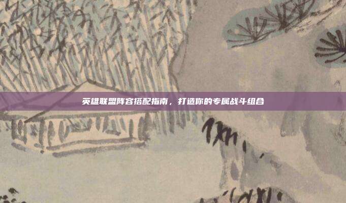 英雄联盟阵容搭配指南,打造你的专属战斗组合