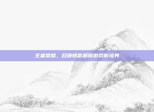 王者荣耀,召唤钥匙解锁游戏新境界