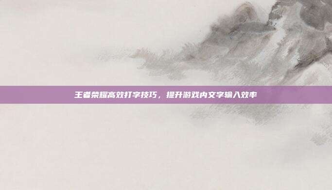 王者荣耀高效打字技巧,提升游戏内文字输入效率