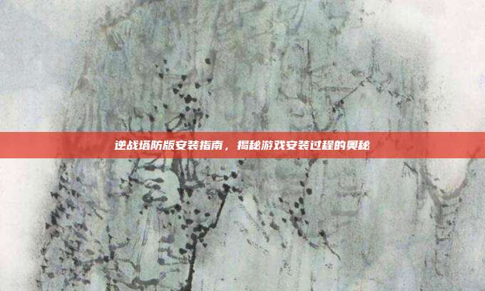 逆战塔防版安装指南,揭秘游戏安装过程的奥秘
