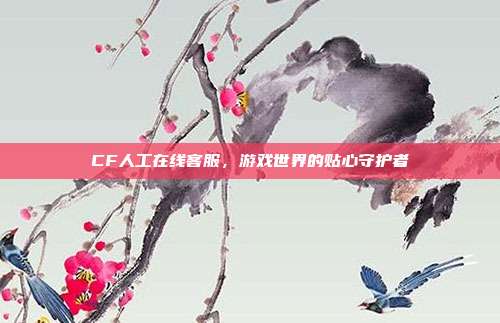 CF人工在线客服,游戏世界的贴心守护者